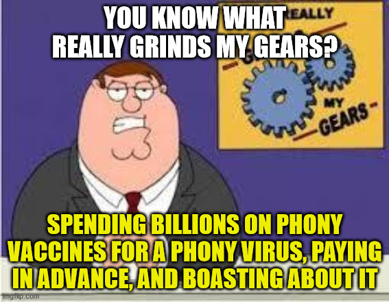 Rona Hoax | YOU KNOW WHAT REALLY GRINDS MY GEARS? SPENDING BILLIONS ON PHONY VACCINES FOR A PHONY VIRUS, PAYING IN ADVANCE, AND BOASTING ABOUT IT | image tagged in covid,coronavirus,vaccine,operation warp speed,trump,memes | made w/ Imgflip meme maker