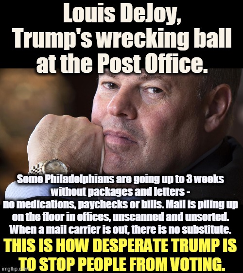 Snowflake Trump is so afraid of Americans he doesn't want them to vote. | Louis DeJoy, Trump's wrecking ball at the Post Office. Some Philadelphians are going up to 3 weeks 
without packages and letters - 
no medications, paychecks or bills. Mail is piling up 
on the floor in offices, unscanned and unsorted. 
When a mail carrier is out, there is no substitute. THIS IS HOW DESPERATE TRUMP IS 
TO STOP PEOPLE FROM VOTING. | image tagged in trump,post office,fear,vote,disgrace,disgusting | made w/ Imgflip meme maker