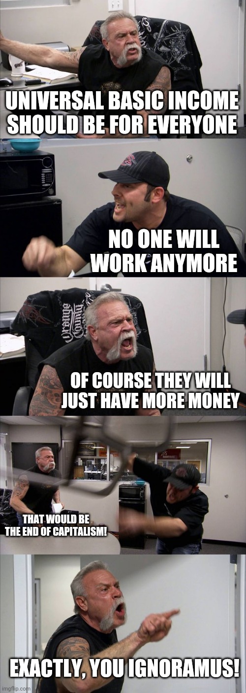 Universal Basic Income American Chopper Argument | UNIVERSAL BASIC INCOME SHOULD BE FOR EVERYONE; NO ONE WILL WORK ANYMORE; OF COURSE THEY WILL JUST HAVE MORE MONEY; THAT WOULD BE THE END OF CAPITALISM! EXACTLY, YOU IGNORAMUS! | image tagged in memes,american chopper argument,capitalism,income inequality | made w/ Imgflip meme maker