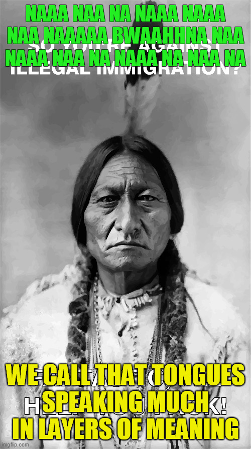 Native American Speaks Truth | NAAA NAA NA NAAA NAAA
NAA NAAAAA BWAAHHNA NAA
NAAA NAA NA NAAA NA NAA NA; WE CALL THAT TONGUES
SPEAKING MUCH IN LAYERS OF MEANING | image tagged in illegal immigration,trump,real american,original homeland security,warrior,native | made w/ Imgflip meme maker