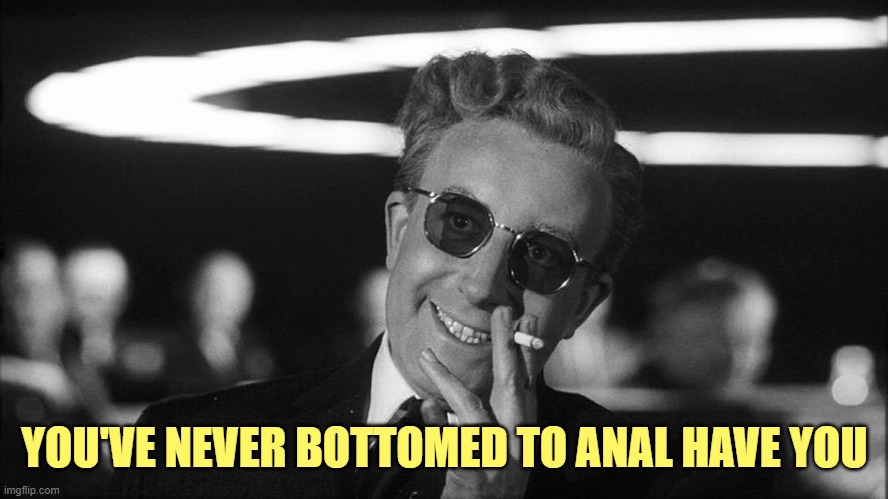 Doctor Strangelove says... | YOU'VE NEVER BOTTOMED TO ANAL HAVE YOU | image tagged in doctor strangelove says | made w/ Imgflip meme maker