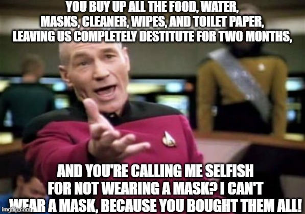 Talk about the pot and the kettle. | YOU BUY UP ALL THE FOOD, WATER, MASKS, CLEANER, WIPES, AND TOILET PAPER, LEAVING US COMPLETELY DESTITUTE FOR TWO MONTHS, AND YOU'RE CALLING ME SELFISH FOR NOT WEARING A MASK? I CAN'T WEAR A MASK, BECAUSE YOU BOUGHT THEM ALL! | image tagged in memes,picard wtf | made w/ Imgflip meme maker