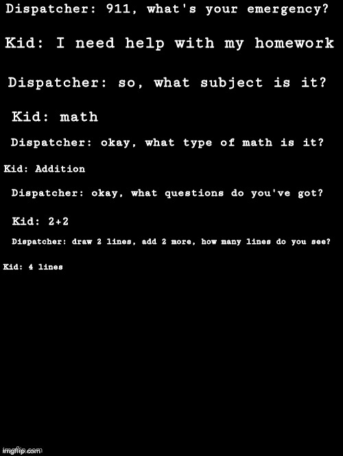 M A T H | Dispatcher: 911, what's your emergency? Kid: I need help with my homework; Dispatcher: so, what subject is it? Kid: math; Dispatcher: okay, what type of math is it? Kid: Addition; Dispatcher: okay, what questions do you've got? Kid: 2+2; Dispatcher: draw 2 lines, add 2 more, how many lines do you see? Kid: 4 lines | image tagged in double long black template | made w/ Imgflip meme maker