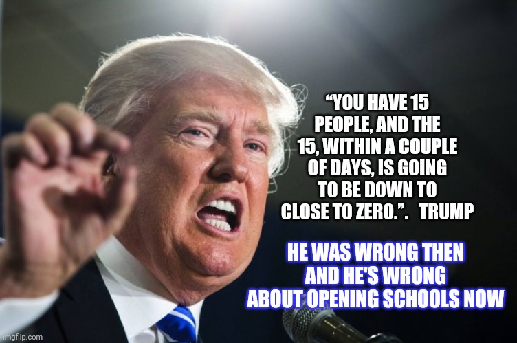 He's Wrong | “YOU HAVE 15 PEOPLE, AND THE 15, WITHIN A COUPLE OF DAYS, IS GOING TO BE DOWN TO CLOSE TO ZERO.”.   TRUMP; HE WAS WRONG THEN AND HE'S WRONG ABOUT OPENING SCHOOLS NOW | image tagged in donald trump,trump unfit unqualified dangerous,liar in chief,lock him up,you're doing it wrong,memes | made w/ Imgflip meme maker