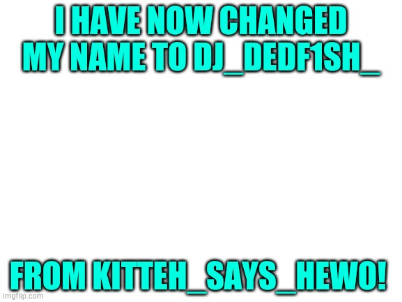 Blank White Template | I HAVE NOW CHANGED MY NAME TO DJ_DEDF1SH_; FROM KITTEH_SAYS_HEWO! | image tagged in blank white template | made w/ Imgflip meme maker