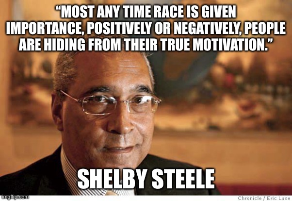 Shelby Steele | “MOST ANY TIME RACE IS GIVEN IMPORTANCE, POSITIVELY OR NEGATIVELY, PEOPLE ARE HIDING FROM THEIR TRUE MOTIVATION.”; SHELBY STEELE | image tagged in race | made w/ Imgflip meme maker