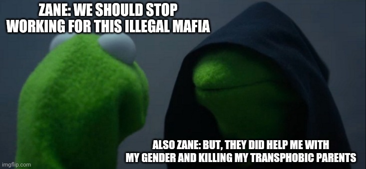 Zane | ZANE: WE SHOULD STOP WORKING FOR THIS ILLEGAL MAFIA; ALSO ZANE: BUT, THEY DID HELP ME WITH MY GENDER AND KILLING MY TRANSPHOBIC PARENTS | image tagged in memes,evil kermit,oc | made w/ Imgflip meme maker