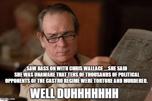 no country for old men tommy lee jones | WELL DUHHHHHHH SAW BASS ON WITH CHRIS WALLACE ....SHE SAID SHE WAS UNAWARE THAT TENS OF THOUSANDS OF POLITICAL OPPONENTS OF THE CASTRO REGIM | image tagged in no country for old men tommy lee jones | made w/ Imgflip meme maker