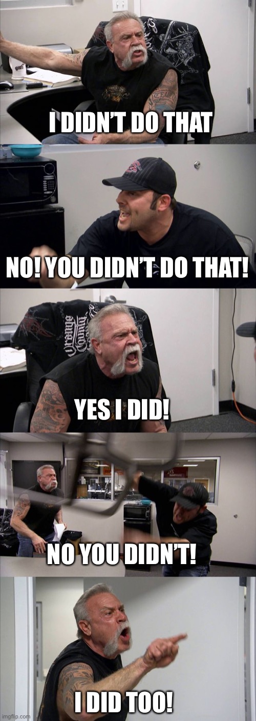 I didn't do that! | I DIDN’T DO THAT; NO! YOU DIDN’T DO THAT! YES I DID! NO YOU DIDN’T! I DID TOO! | image tagged in memes,american chopper argument | made w/ Imgflip meme maker