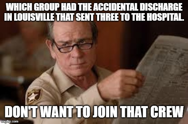 no country for old men tommy lee jones | WHICH GROUP HAD THE ACCIDENTAL DISCHARGE IN LOUISVILLE THAT SENT THREE TO THE HOSPITAL. DON'T WANT TO JOIN THAT CREW | image tagged in no country for old men tommy lee jones | made w/ Imgflip meme maker