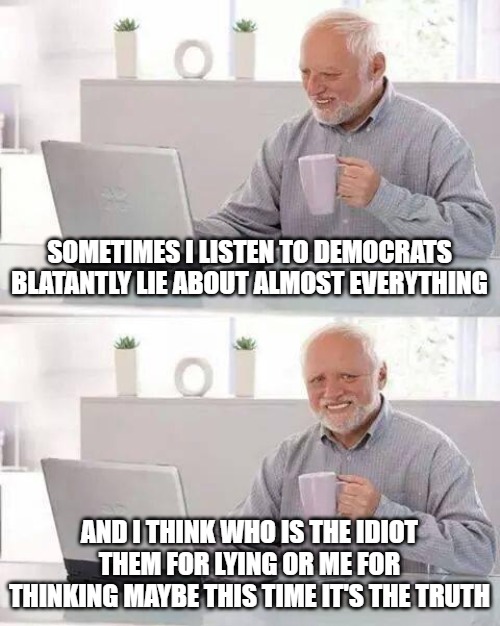 They lie so much I lose track | SOMETIMES I LISTEN TO DEMOCRATS BLATANTLY LIE ABOUT ALMOST EVERYTHING; AND I THINK WHO IS THE IDIOT THEM FOR LYING OR ME FOR THINKING MAYBE THIS TIME IT'S THE TRUTH | image tagged in memes,hide the pain harold,fun,funny,funny memes,2020 | made w/ Imgflip meme maker