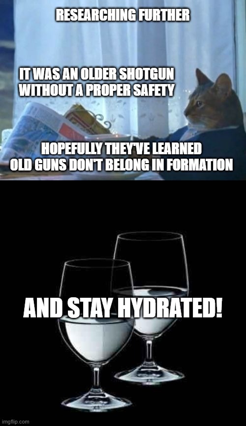 RESEARCHING FURTHER AND STAY HYDRATED! IT WAS AN OLDER SHOTGUN
WITHOUT A PROPER SAFETY HOPEFULLY THEY'VE LEARNED
OLD GUNS DON'T BELONG IN FO | image tagged in memes,i should buy a boat cat,water glass | made w/ Imgflip meme maker