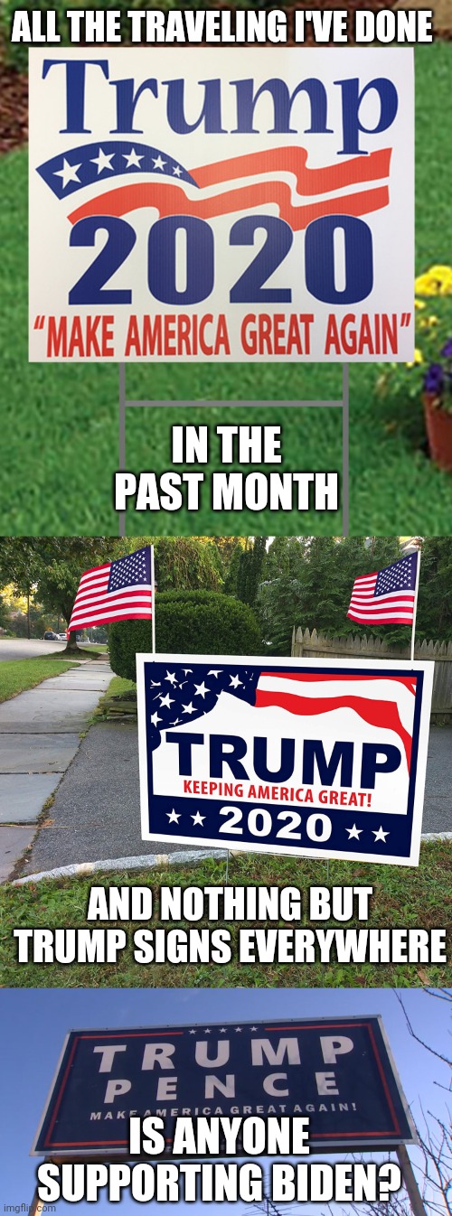 I HAVE NOT SEEN ANY BIDEN SIGNS AT ALL. BUT I HAVE SEEN SOME BERNIE SIGNS. | ALL THE TRAVELING I'VE DONE; IN THE PAST MONTH; AND NOTHING BUT TRUMP SIGNS EVERYWHERE; IS ANYONE SUPPORTING BIDEN? | image tagged in trump 2020,president trump,joe biden,ConservativeMemes | made w/ Imgflip meme maker
