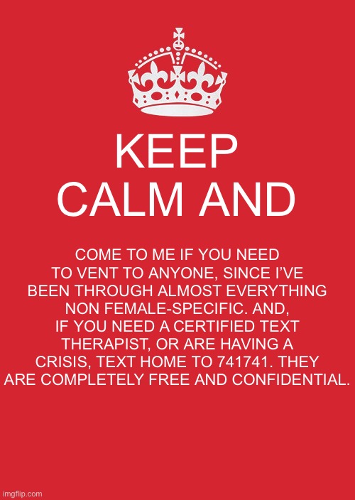 I am a great listener and do not judge. I’ve talked people out of suicide. | KEEP CALM AND; COME TO ME IF YOU NEED TO VENT TO ANYONE, SINCE I’VE BEEN THROUGH ALMOST EVERYTHING NON FEMALE-SPECIFIC. AND, IF YOU NEED A CERTIFIED TEXT THERAPIST, OR ARE HAVING A CRISIS, TEXT HOME TO 741741. THEY ARE COMPLETELY FREE AND CONFIDENTIAL. | image tagged in memes,keep calm and carry on red | made w/ Imgflip meme maker