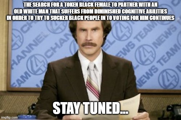 Biden's Running Mate | THE SEARCH FOR A TOKEN BLACK FEMALE TO PARTNER WITH AN OLD WHITE MAN THAT SUFFERS FROM DIMINISHED COGNITIVE ABILITIES IN ORDER TO TRY TO SUCKER BLACK PEOPLE IN TO VOTING FOR HIM CONTINUES; STAY TUNED... | image tagged in memes,ron burgundy,joe biden,politics | made w/ Imgflip meme maker