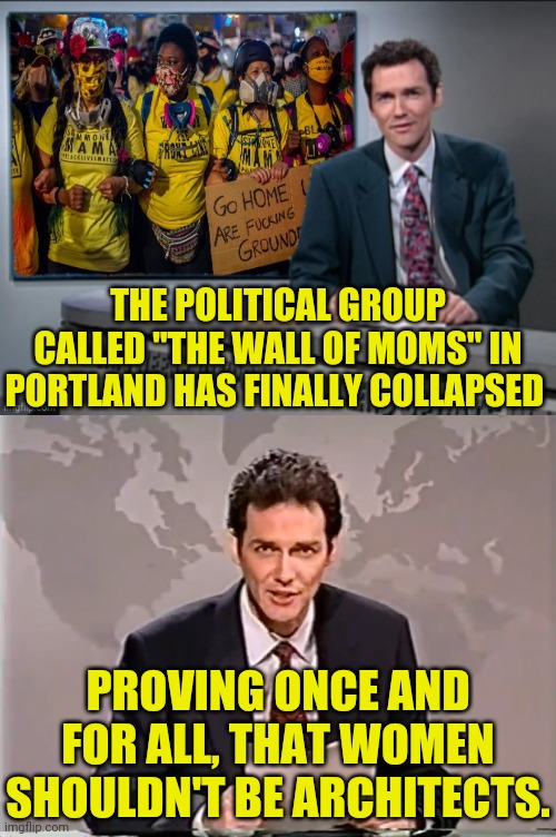 The Wall Of Moms in Portland Falls Apart | THE POLITICAL GROUP CALLED "THE WALL OF MOMS" IN PORTLAND HAS FINALLY COLLAPSED; PROVING ONCE AND FOR ALL, THAT WOMEN SHOULDN'T BE ARCHITECTS. | image tagged in weekend update with norm,political meme,build a wall,wall of moms,portland,cultural marxism | made w/ Imgflip meme maker