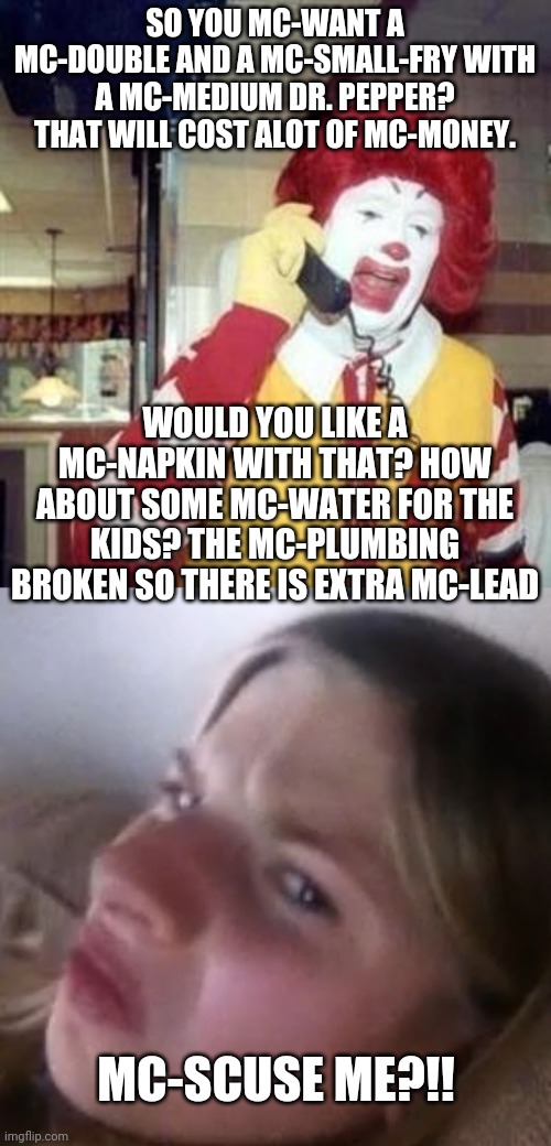 SO YOU MC-WANT A MC-DOUBLE AND A MC-SMALL-FRY WITH A MC-MEDIUM DR. PEPPER? THAT WILL COST ALOT OF MC-MONEY. WOULD YOU LIKE A MC-NAPKIN WITH THAT? HOW ABOUT SOME MC-WATER FOR THE KIDS? THE MC-PLUMBING BROKEN SO THERE IS EXTRA MC-LEAD; MC-SCUSE ME?!! | image tagged in ronald mcdonald temp,mc-scuse me meghan | made w/ Imgflip meme maker