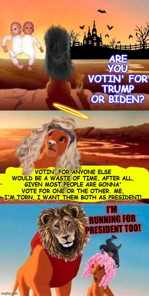 Lion King Crank Version | ARE YOU VOTIN' FOR TRUMP OR BIDEN? VOTIN' FOR ANYONE ELSE WOULD BE A WASTE OF TIME, AFTER ALL, GIVEN MOST PEOPLE ARE GONNA' VOTE FOR ONE OR THE OTHER. ME, I'M TORN, I WANT THEM BOTH AS PRESIDENT! I'M RUNNING FOR PRESIDENT TOO! | image tagged in lion king crank version | made w/ Imgflip meme maker