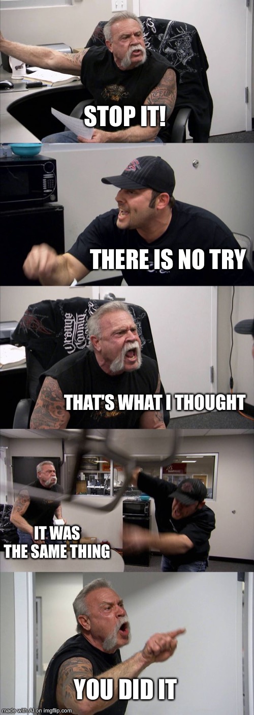 American Chopper Argument | STOP IT! THERE IS NO TRY; THAT'S WHAT I THOUGHT; IT WAS THE SAME THING; YOU DID IT | image tagged in memes,american chopper argument | made w/ Imgflip meme maker
