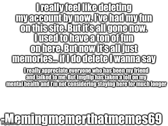 Thanks to all of you! Especially the now gone Aussie_melon_ my last friend on this site. | I really feel like deleting my account by now. I’ve had my fun on this site. But it’s all gone now. I used to have a ton of fun on here. But now it’s all just memories... if I do delete I wanna say; I really appreciate everyone who has been my friend and talked to me. But Imgflip has taken a toll on my mental health and I’m not considering staying here for much longer; -Memingmemerthatmemes69 | image tagged in blank white template | made w/ Imgflip meme maker