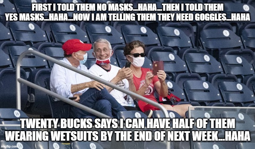 Laughing Fauci | FIRST I TOLD THEM NO MASKS...HAHA...THEN I TOLD THEM YES MASKS...HAHA...NOW I AM TELLING THEM THEY NEED GOGGLES...HAHA; TWENTY BUCKS SAYS I CAN HAVE HALF OF THEM WEARING WETSUITS BY THE END OF NEXT WEEK...HAHA | image tagged in laughing fauci | made w/ Imgflip meme maker