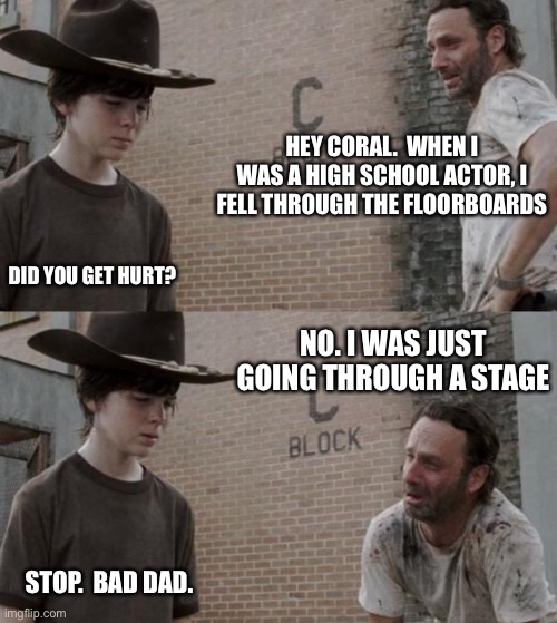 Rick and Carl Meme | HEY CORAL.  WHEN I WAS A HIGH SCHOOL ACTOR, I FELL THROUGH THE FLOORBOARDS; DID YOU GET HURT? NO. I WAS JUST GOING THROUGH A STAGE; STOP.  BAD DAD. | image tagged in memes,rick and carl | made w/ Imgflip meme maker