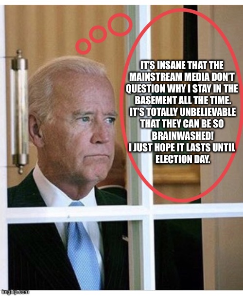 Even China Joe knows that there is something not quite right with the mainstream media. | IT’S INSANE THAT THE 
MAINSTREAM MEDIA DON’T 
QUESTION WHY I STAY IN THE 
BASEMENT ALL THE TIME.
IT’S TOTALLY UNBELIEVABLE
THAT THEY CAN BE SO 
BRAINWASHED!
I JUST HOPE IT LASTS UNTIL 
ELECTION DAY. | image tagged in joe biden,biden,creepy joe biden,election 2020,corruption,government corruption | made w/ Imgflip meme maker