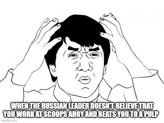Jackie Chan WTF Meme | WHEN THE RUSSIAN LEADER DOESN'T BELIEVE THAT YOU WORK AT SCOOPS AHOY AND BEATS YOU TO A PULP | image tagged in memes,jackie chan wtf | made w/ Imgflip meme maker