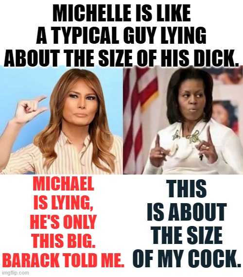 MICHAEL IS LYING, HE'S ONLY THIS BIG. BARACK TOLD ME. THIS IS ABOUT THE SIZE OF MY COCK. MICHELLE IS LIKE A TYPICAL GUY LYING ABOUT THE SIZE | image tagged in blank white template,michael obama,melania trump,michelle obama,penis jokes | made w/ Imgflip meme maker