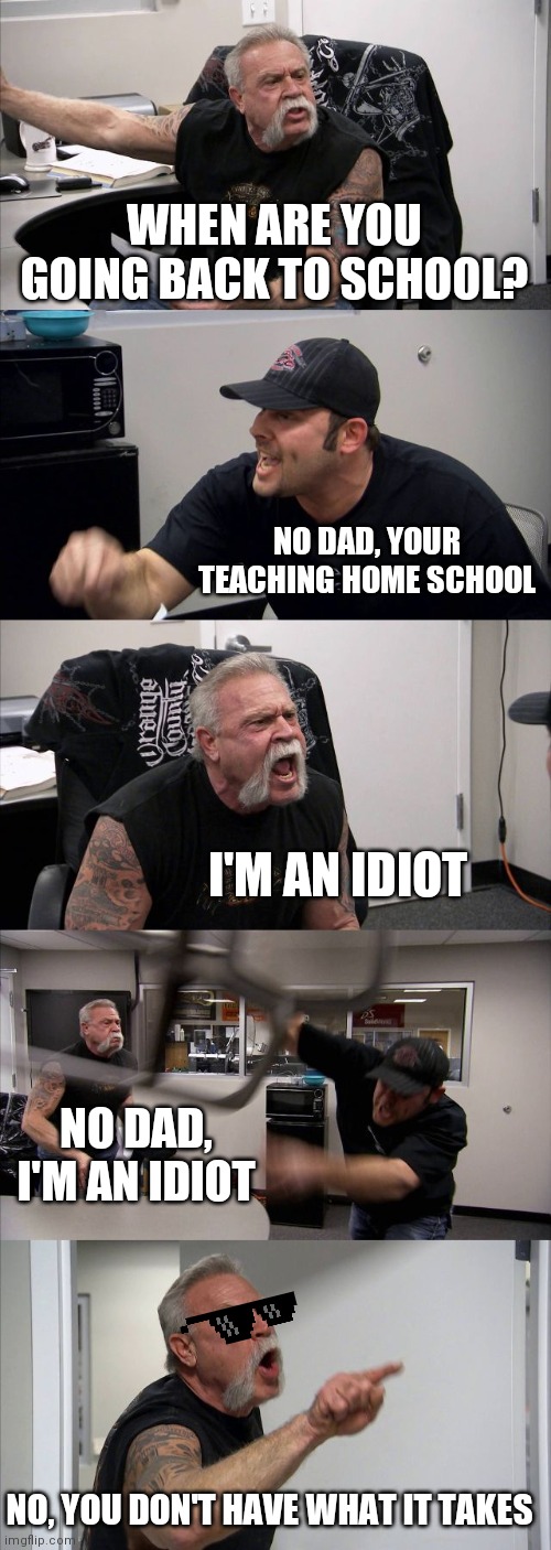 Back to School | WHEN ARE YOU GOING BACK TO SCHOOL? NO DAD, YOUR TEACHING HOME SCHOOL; I'M AN IDIOT; NO DAD, I'M AN IDIOT; NO, YOU DON'T HAVE WHAT IT TAKES | image tagged in memes,american chopper argument,back to school,parents,dad,fight | made w/ Imgflip meme maker