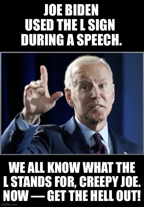China Joe revealed his true self during a speech. | JOE BIDEN USED THE L SIGN 
DURING A SPEECH. WE ALL KNOW WHAT THE L STANDS FOR, CREEPY JOE.
NOW — GET THE HELL OUT! | image tagged in joe biden,biden,creepy joe biden,election 2020,corrupt,government corruption | made w/ Imgflip meme maker
