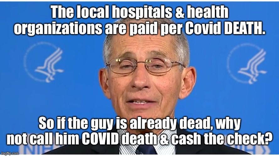 Dr Fauci | The local hospitals & health organizations are paid per Covid DEATH. So if the guy is already dead, why not call him COVID death & cash the  | image tagged in dr fauci | made w/ Imgflip meme maker