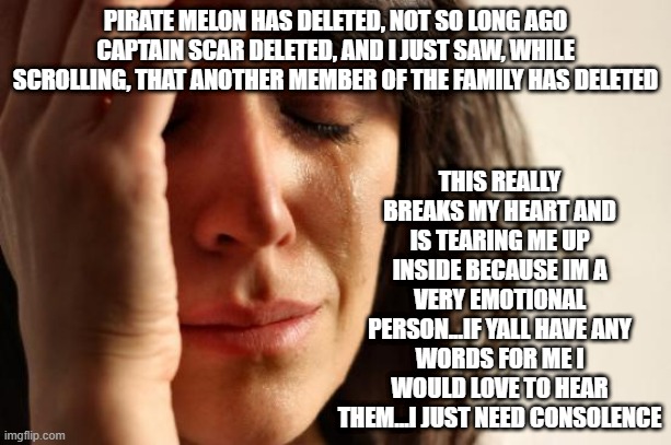 no need to be a downer or be sad for myself...it just really hurts that so many people are deleting due to all this covid stuff  | PIRATE MELON HAS DELETED, NOT SO LONG AGO CAPTAIN SCAR DELETED, AND I JUST SAW, WHILE SCROLLING, THAT ANOTHER MEMBER OF THE FAMILY HAS DELETED; THIS REALLY BREAKS MY HEART AND IS TEARING ME UP INSIDE BECAUSE IM A VERY EMOTIONAL PERSON...IF YALL HAVE ANY WORDS FOR ME I WOULD LOVE TO HEAR THEM...I JUST NEED CONSOLENCE | image tagged in memes,first world problems | made w/ Imgflip meme maker