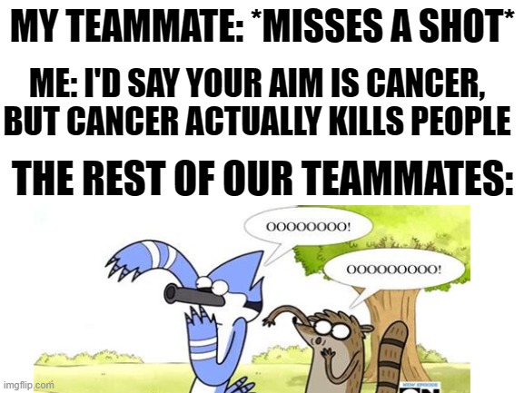 When my teammate misses a shot.... | MY TEAMMATE: *MISSES A SHOT*; ME: I'D SAY YOUR AIM IS CANCER, BUT CANCER ACTUALLY KILLS PEOPLE; THE REST OF OUR TEAMMATES: | image tagged in burn,cancer,games,gaming | made w/ Imgflip meme maker