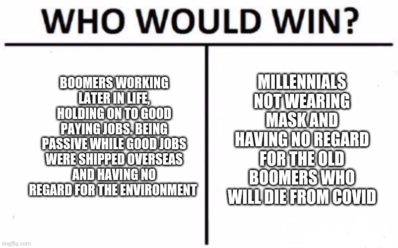 Who Would Win? | MILLENNIALS NOT WEARING MASK AND HAVING NO REGARD FOR THE OLD BOOMERS WHO WILL DIE FROM COVID; BOOMERS WORKING LATER IN LIFE, HOLDING ON TO GOOD PAYING JOBS. BEING PASSIVE WHILE GOOD JOBS WERE SHIPPED OVERSEAS AND HAVING NO REGARD FOR THE ENVIRONMENT | image tagged in memes,who would win | made w/ Imgflip meme maker