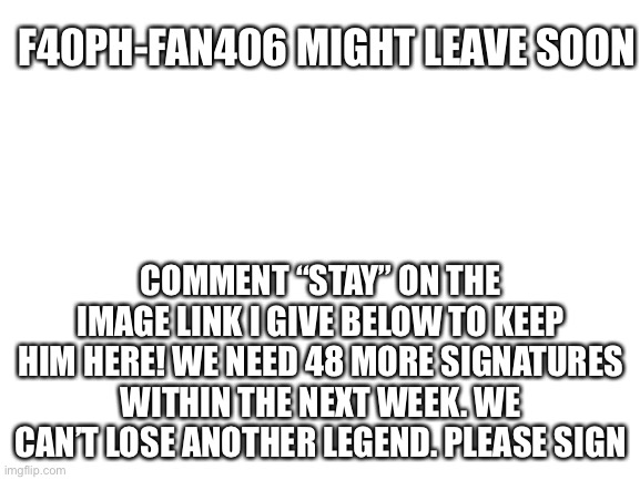 Blank White Template | F40PH-FAN406 MIGHT LEAVE SOON; COMMENT “STAY” ON THE IMAGE LINK I GIVE BELOW TO KEEP HIM HERE! WE NEED 48 MORE SIGNATURES WITHIN THE NEXT WEEK. WE CAN’T LOSE ANOTHER LEGEND. PLEASE SIGN | image tagged in blank white template | made w/ Imgflip meme maker