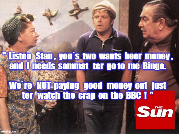Abolish BBC Licence Fee | "  Listen   Stan ,  you`s  two  wants  beer  money ,
and  I  needs  sommat   ter  go to  me  Bingo.
 
We`re   NOT  paying   good   money  out   just
ter   watch  the  crap  on  the  BBC  !  " | image tagged in memes | made w/ Imgflip meme maker