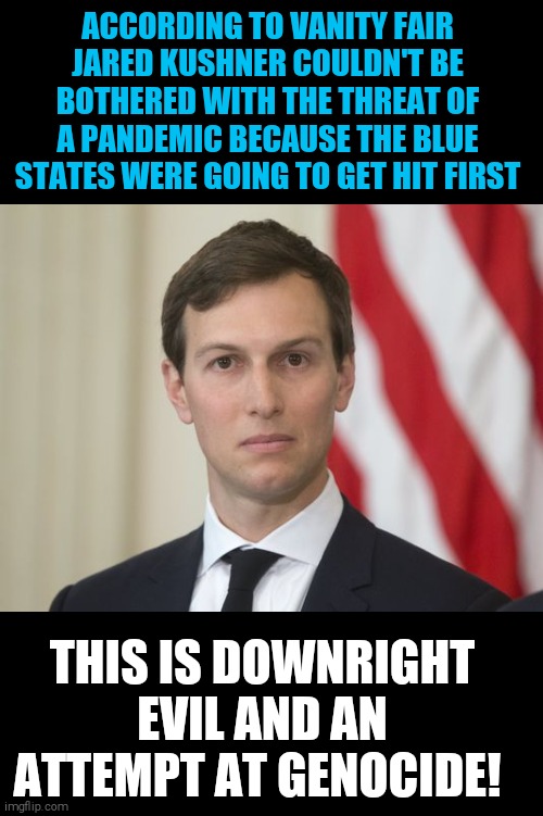 I always knew something was up with that slow response from the trump administration | ACCORDING TO VANITY FAIR JARED KUSHNER COULDN'T BE BOTHERED WITH THE THREAT OF A PANDEMIC BECAUSE THE BLUE STATES WERE GOING TO GET HIT FIRST; THIS IS DOWNRIGHT EVIL AND AN ATTEMPT AT GENOCIDE! | image tagged in memes,covid-19,jared kushner,evil,genocide | made w/ Imgflip meme maker