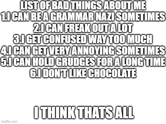 Blank White Template | LIST OF BAD THINGS ABOUT ME

1.I CAN BE A GRAMMAR NAZI SOMETIMES
2.I CAN FREAK OUT A LOT
3.I GET CONFUSED WAY TOO MUCH
4.I CAN GET VERY ANNOYING SOMETIMES
5.I CAN HOLD GRUDGES FOR A LONG TIME
6.I DON'T LIKE CHOCOLATE; I THINK THATS ALL | image tagged in blank white template | made w/ Imgflip meme maker