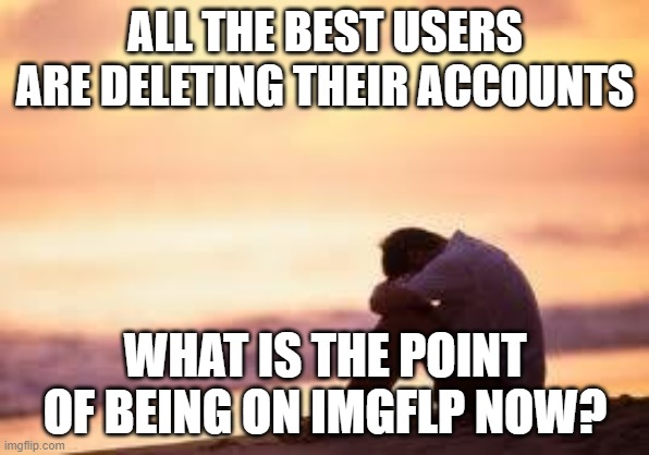 Sad guy on the beach | ALL THE BEST USERS ARE DELETING THEIR ACCOUNTS; WHAT IS THE POINT OF BEING ON IMGFLP NOW? | image tagged in sad guy on the beach | made w/ Imgflip meme maker