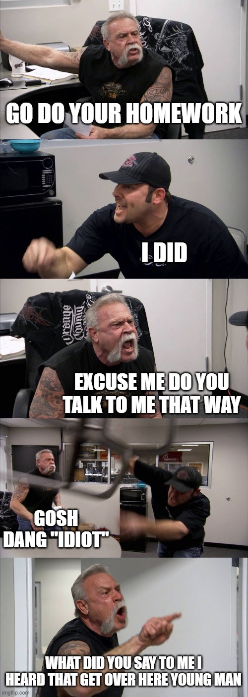 American Chopper Argument Meme | GO DO YOUR HOMEWORK; I DID; EXCUSE ME DO YOU TALK TO ME THAT WAY; GOSH DANG "IDIOT"; WHAT DID YOU SAY TO ME I HEARD THAT GET OVER HERE YOUNG MAN | image tagged in memes,american chopper argument | made w/ Imgflip meme maker