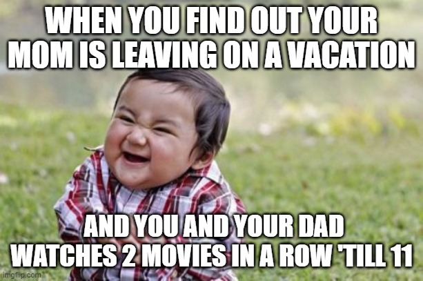 Evil Toddler Meme | WHEN YOU FIND OUT YOUR MOM IS LEAVING ON A VACATION; AND YOU AND YOUR DAD WATCHES 2 MOVIES IN A ROW 'TILL 11 | image tagged in memes,evil toddler | made w/ Imgflip meme maker