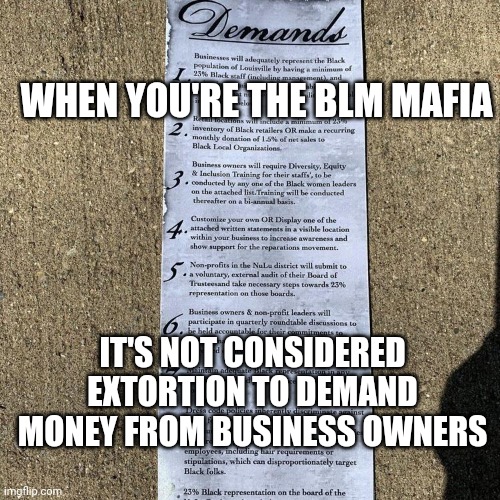BLM Demands Money From Business Owners or Face Violence and Retaliation | WHEN YOU'RE THE BLM MAFIA; IT'S NOT CONSIDERED EXTORTION TO DEMAND MONEY FROM BUSINESS OWNERS | image tagged in black mafia demands,racism,blm,news,politics,not funny | made w/ Imgflip meme maker