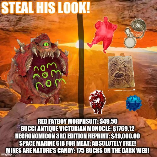 Steal his look! | STEAL HIS LOOK! RED FATBOY MORPHSUIT: $49.50
GUCCI ANTIQUE VICTORIAN MONOCLE: $1769.12
NECRONOMICON 3RD EDITION REPRINT: $49,000.00
SPACE MARINE GIB FOR MEAT: ABSOLUTELY FREE!
MINES ARE NATURE'S CANDY: 175 BUCKS ON THE DARK WEB! | image tagged in doom,steal this look | made w/ Imgflip meme maker