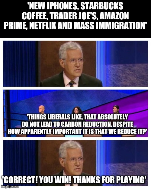 Liberals: 'We must do more! Just nothing that affects me in any particular fashion!' | 'NEW IPHONES, STARBUCKS COFFEE, TRADER JOE'S, AMAZON PRIME, NETFLIX AND MASS IMMIGRATION'; 'THINGS LIBERALS LIKE, THAT ABSOLUTELY DO NOT LEAD TO CARBON REDUCTION, DESPITE HOW APPARENTLY IMPORTANT IT IS THAT WE REDUCE IT?'; 'CORRECT! YOU WIN! THANKS FOR PLAYING' | image tagged in jeopardy | made w/ Imgflip meme maker