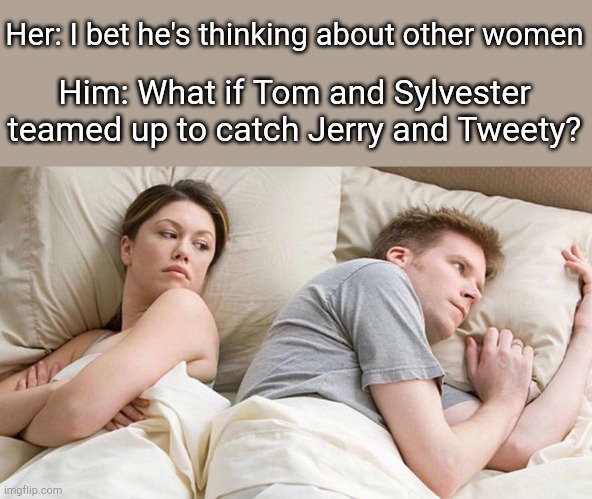 Just a thought | Her: I bet he's thinking about other women; Him: What if Tom and Sylvester teamed up to catch Jerry and Tweety? | image tagged in i bet he's thinking about other women,cartoons,tom and jerry,tweety bird,sylvester the cat,looney tunes | made w/ Imgflip meme maker