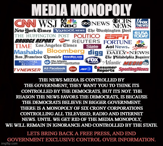 Corporate Protectionism | MEDIA MONOPOLY; THE NEWS MEDIA IS CONTROLLED BY THE GOVERNMENT, THEY WANT YOU TO THINK ITS CONTROLLED BY THE DEMOCRATS, BUT ITS NOT. THE REASON THE NEWS FAVORS THE DEMOCRATS, IS BECAUSE THE DEMOCRATS BELIEVE IN BIGGER GOVERNMENT. THERE IS A MONOPOLY OF SIX CRONY CORPORATIONS CONTROLLING ALL TELEVISED, RADIO AND INTERNET NEWS. UNTIL WE GET RID OF THE MEDIA MONOPOLY, WE WILL REMAIN IN IGNORANCE AND CONTROLLED BY THE STATE. LETS BRING BACK A FREE PRESS, AND END GOVERNMENT EXCLUSIVE CONTROL OVER INFORMATION. | image tagged in news,media,monopoly,government,propaganda,fake news | made w/ Imgflip meme maker