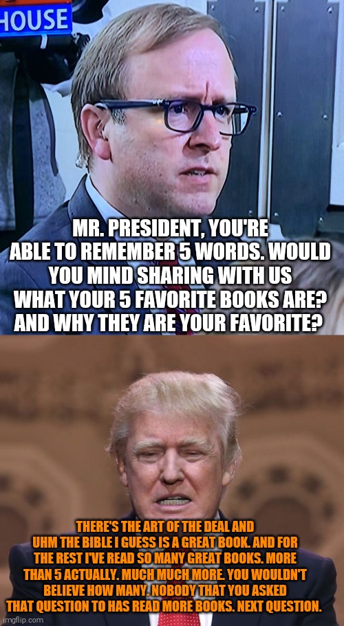 MR. PRESIDENT, YOU'RE ABLE TO REMEMBER 5 WORDS. WOULD YOU MIND SHARING WITH US WHAT YOUR 5 FAVORITE BOOKS ARE? AND WHY THEY ARE YOUR FAVORITE? THERE'S THE ART OF THE DEAL AND UHM THE BIBLE I GUESS IS A GREAT BOOK. AND FOR THE REST I'VE READ SO MANY GREAT BOOKS. MORE THAN 5 ACTUALLY. MUCH MUCH MORE. YOU WOULDN'T BELIEVE HOW MANY. NOBODY THAT YOU ASKED THAT QUESTION TO HAS READ MORE BOOKS. NEXT QUESTION. | image tagged in memes,donald trump | made w/ Imgflip meme maker