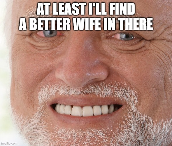 Hide the Pain Harold | AT LEAST I'LL FIND A BETTER WIFE IN THERE | image tagged in hide the pain harold | made w/ Imgflip meme maker