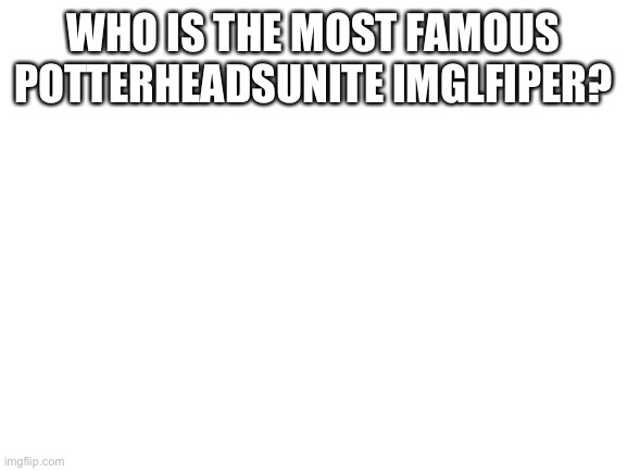 Who | WHO IS THE MOST FAMOUS POTTERHEADSUNITE IMGLFIPER? | image tagged in blank white template | made w/ Imgflip meme maker